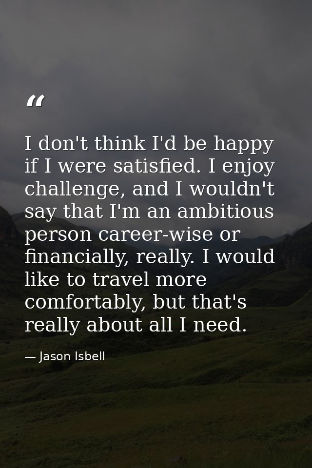 I don't think I'd be happy if I were satisfied. I enjoy challenge, and I wouldn't say that I'm an ambitious person caree — Jason Isbell