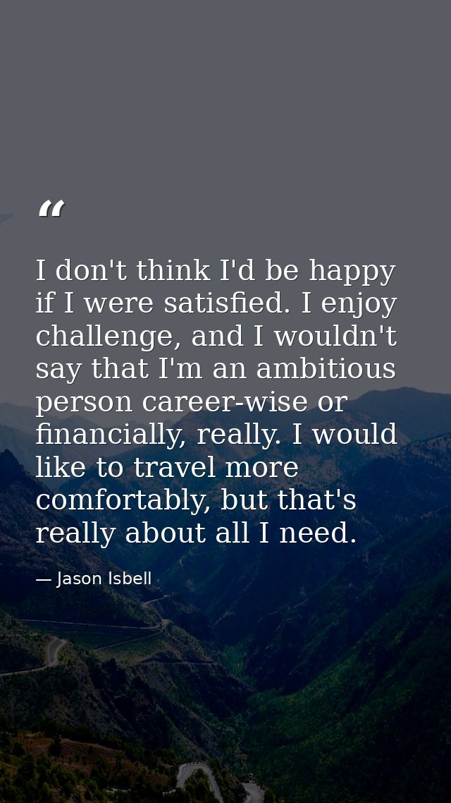 I don't think I'd be happy if I were satisfied. I enjoy challenge, and I wouldn't say that I'm an ambitious person caree — Jason Isbell