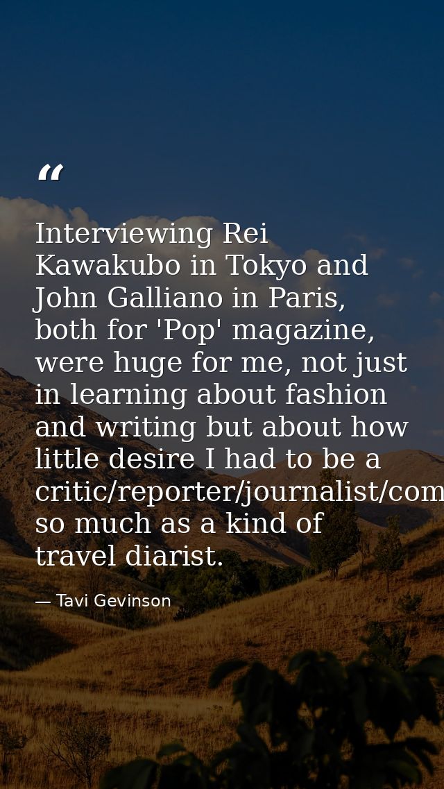 Interviewing Rei Kawakubo in Tokyo and John Galliano in Paris, both for 'Pop' magazine, were huge for me, not just in le — Tavi Gevinson