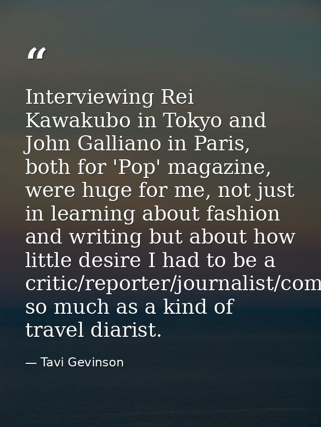 Interviewing Rei Kawakubo in Tokyo and John Galliano in Paris, both for 'Pop' magazine, were huge for me, not just in le — Tavi Gevinson