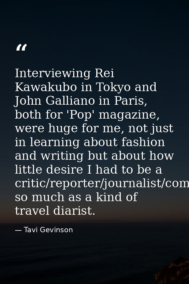 Interviewing Rei Kawakubo in Tokyo and John Galliano in Paris, both for 'Pop' magazine, were huge for me, not just in le — Tavi Gevinson