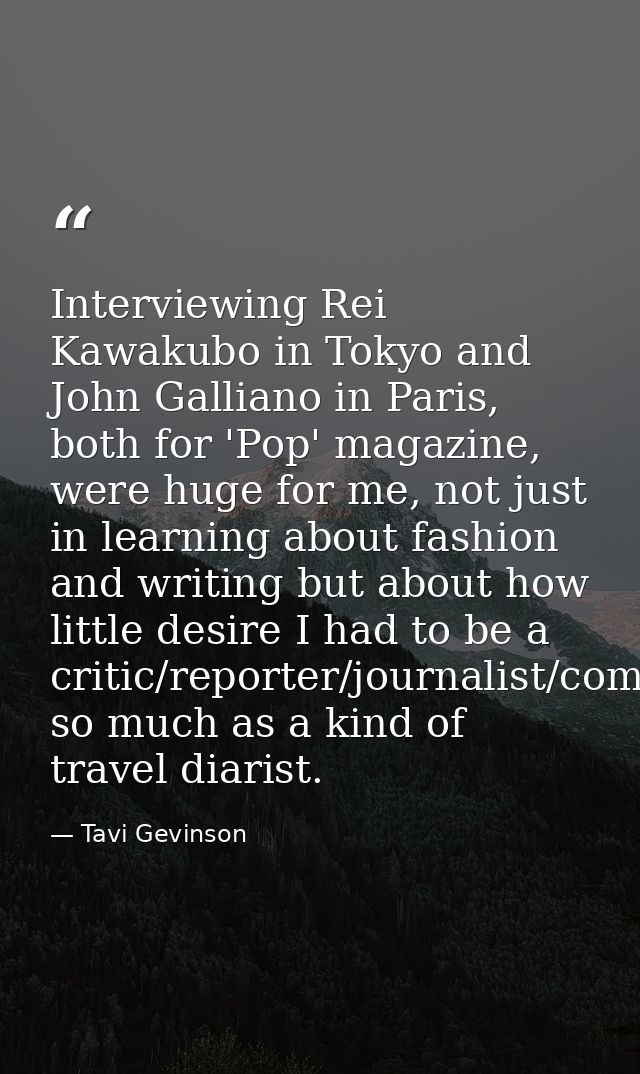 Interviewing Rei Kawakubo in Tokyo and John Galliano in Paris, both for 'Pop' magazine, were huge for me, not just in le — Tavi Gevinson