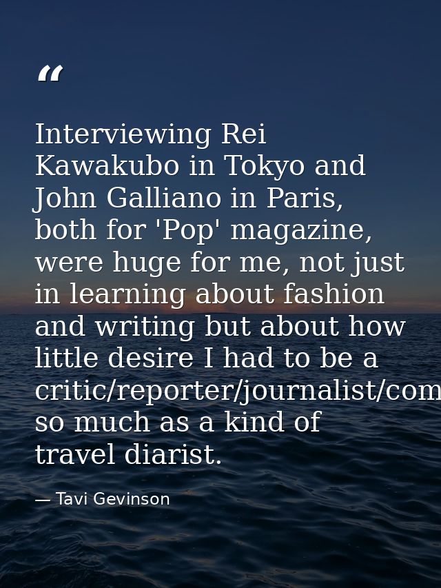 Interviewing Rei Kawakubo in Tokyo and John Galliano in Paris, both for 'Pop' magazine, were huge for me, not just in le — Tavi Gevinson