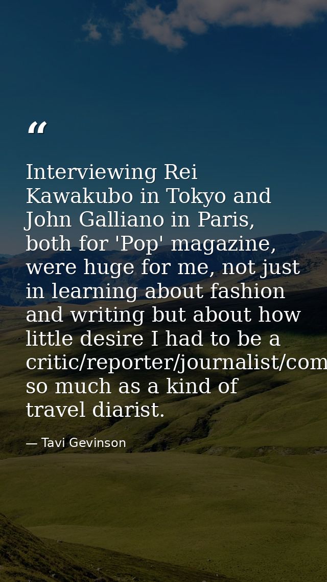 Interviewing Rei Kawakubo in Tokyo and John Galliano in Paris, both for 'Pop' magazine, were huge for me, not just in le — Tavi Gevinson