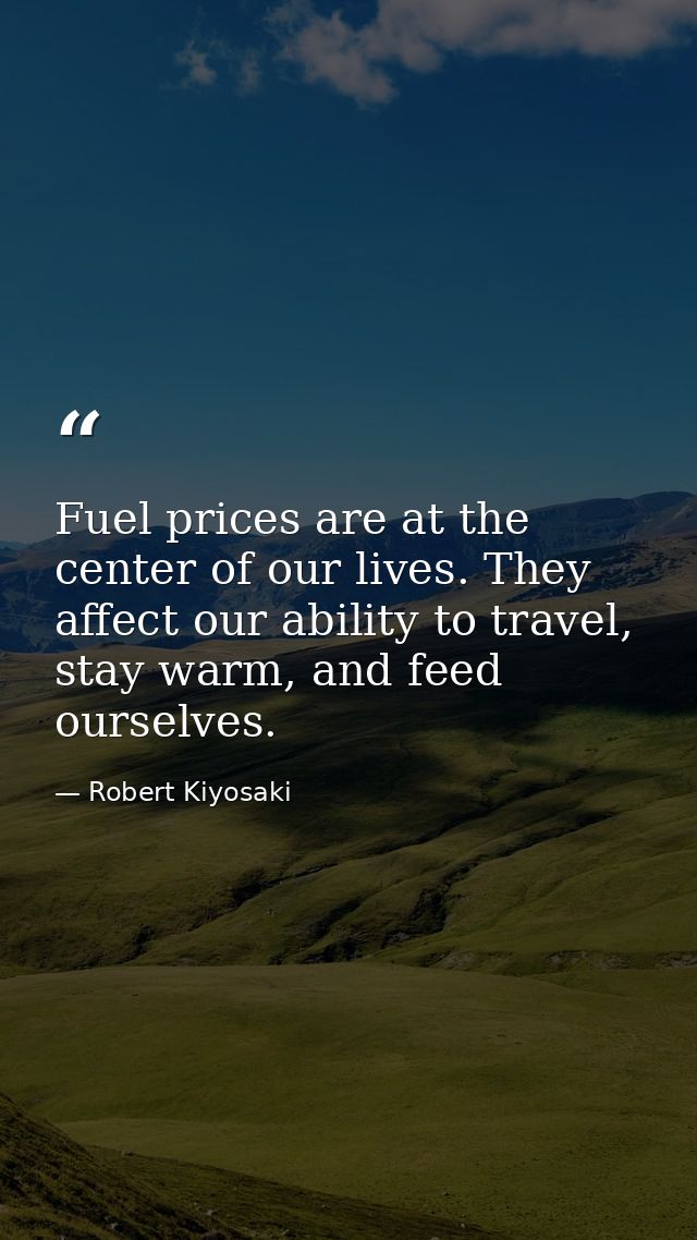 Fuel prices are at the center of our lives. They affect our ability to travel, stay warm, and feed ourselves. — Robert Kiyosaki