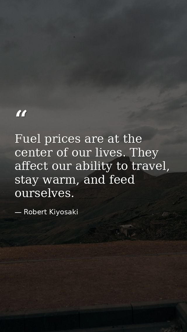 Fuel prices are at the center of our lives. They affect our ability to travel, stay warm, and feed ourselves. — Robert Kiyosaki