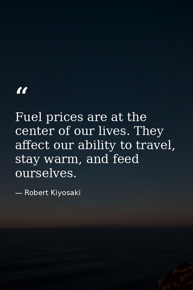 Fuel prices are at the center of our lives. They affect our ability to travel, stay warm, and feed ourselves. — Robert Kiyosaki