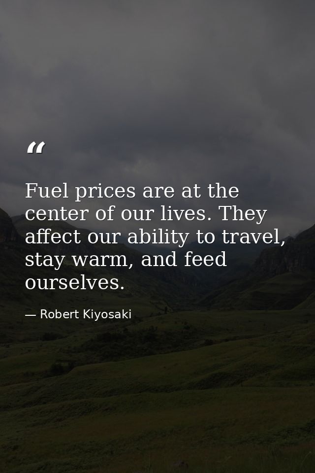 Fuel prices are at the center of our lives. They affect our ability to travel, stay warm, and feed ourselves. — Robert Kiyosaki