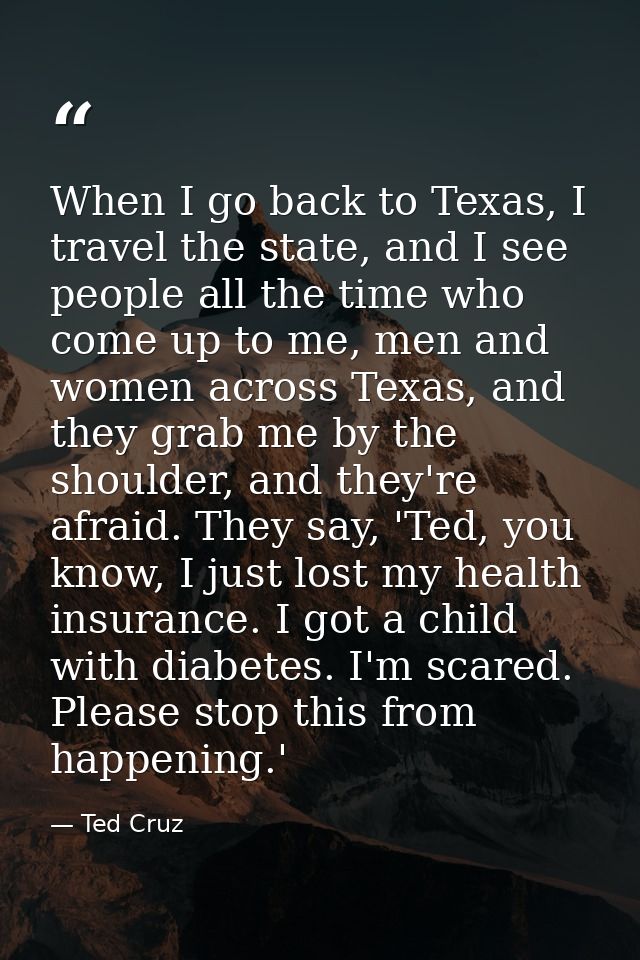 When I go back to Texas, I travel the state, and I see people all the time who come up to me, men and women across Texas — Ted Cruz