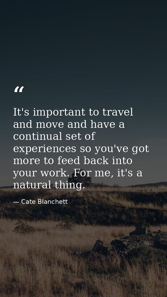 It's important to travel and move and have a continual set of experiences so you've got more to feed back into your work — Cate Blanchett