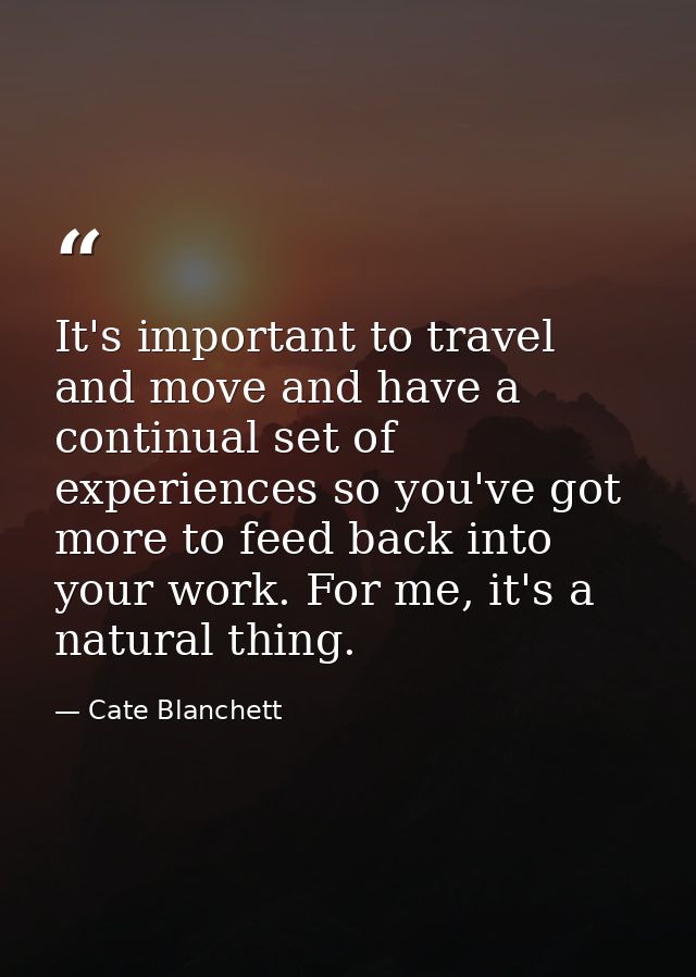 It's important to travel and move and have a continual set of experiences so you've got more to feed back into your work — Cate Blanchett