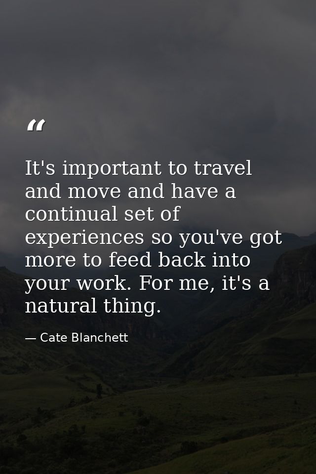 It's important to travel and move and have a continual set of experiences so you've got more to feed back into your work — Cate Blanchett