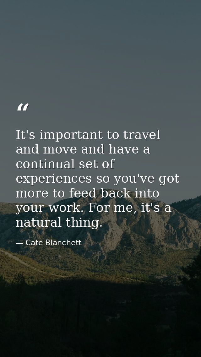 It's important to travel and move and have a continual set of experiences so you've got more to feed back into your work — Cate Blanchett