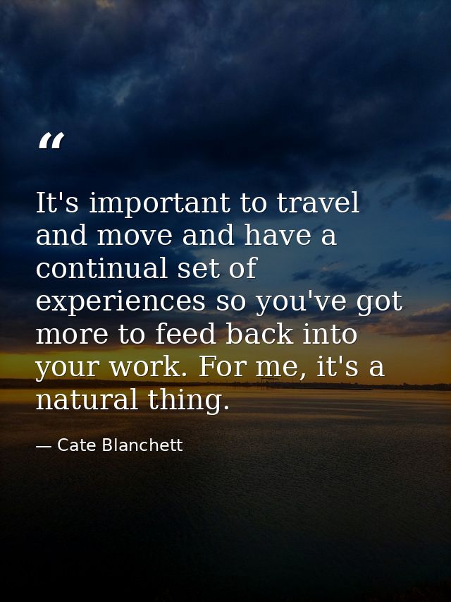 It's important to travel and move and have a continual set of experiences so you've got more to feed back into your work — Cate Blanchett