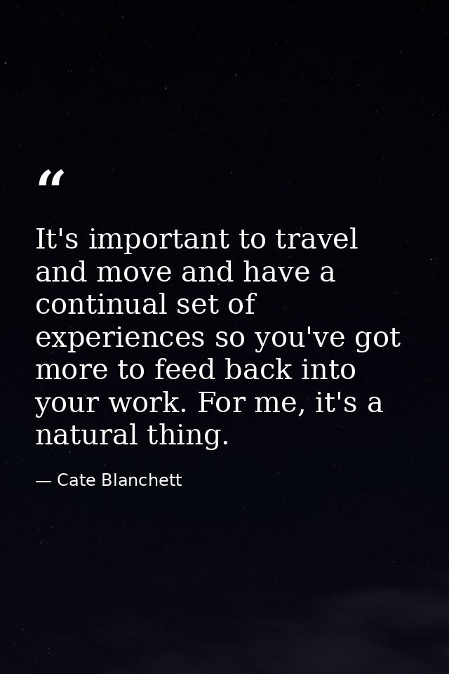 It's important to travel and move and have a continual set of experiences so you've got more to feed back into your work — Cate Blanchett
