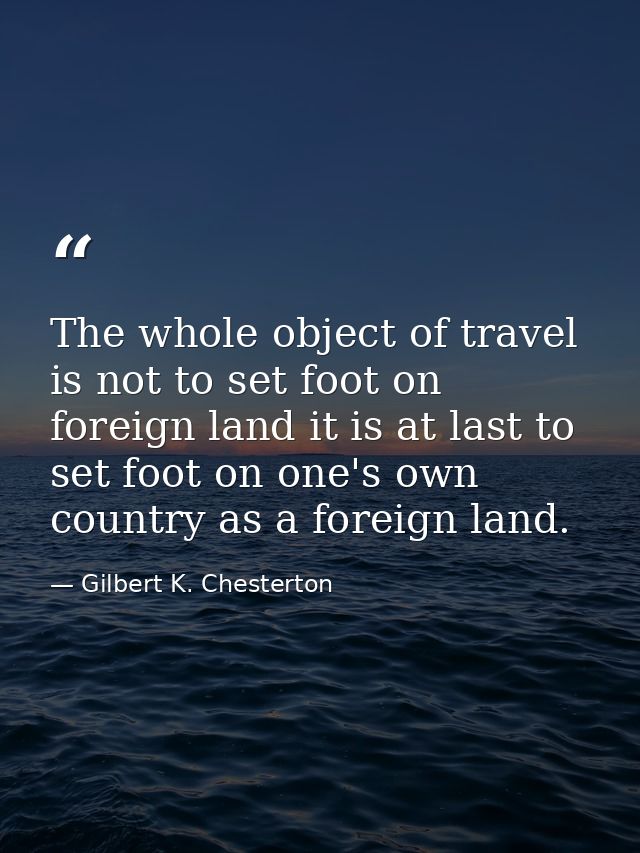 The whole object of travel is not to set foot on foreign land it is at last to set foot on one's own country as a foreig — Gilbert K. Chesterton