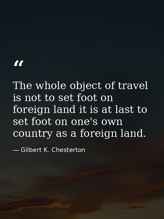 The whole object of travel is not to set foot on foreign land it is at last to set foot on one's own country as a foreig — Gilbert K. Chesterton
