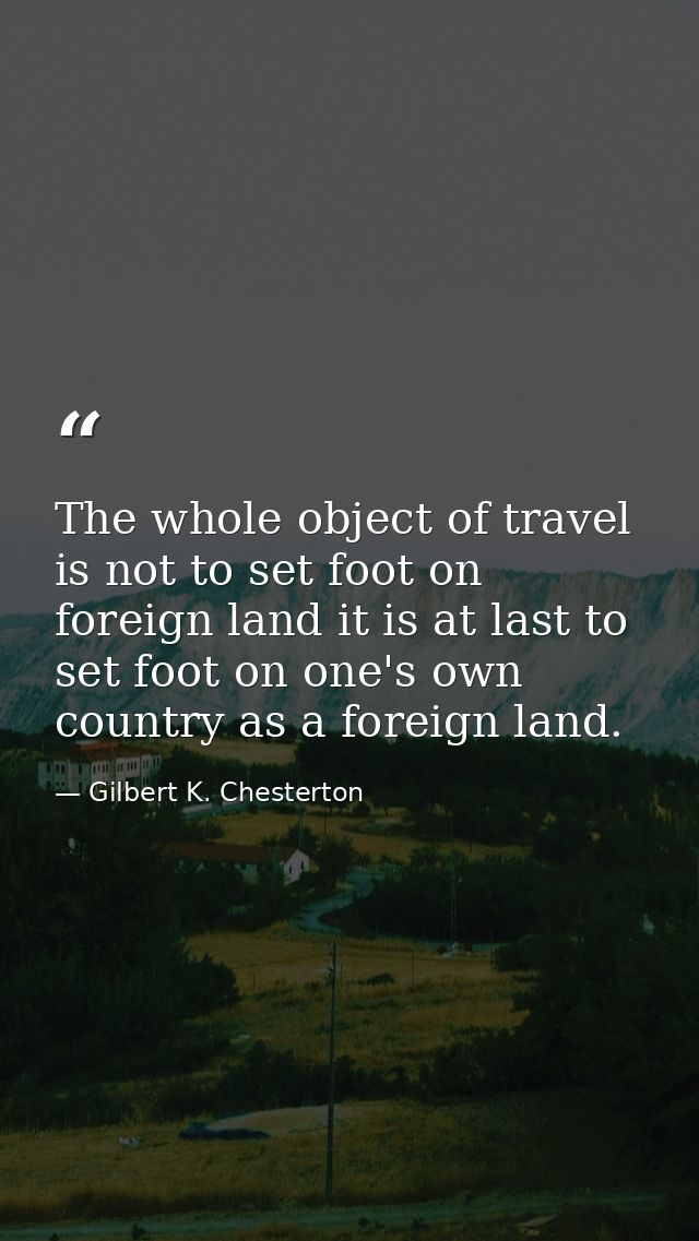 The whole object of travel is not to set foot on foreign land it is at last to set foot on one's own country as a foreig — Gilbert K. Chesterton