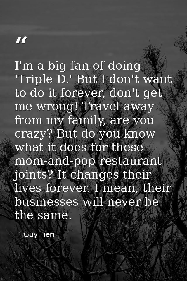 I'm a big fan of doing 'Triple D.' But I don't want to do it forever, don't get me wrong! Travel away from my family, ar — Guy Fieri
