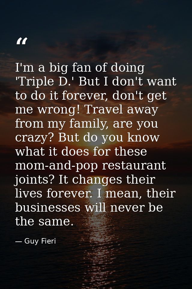 I'm a big fan of doing 'Triple D.' But I don't want to do it forever, don't get me wrong! Travel away from my family, ar — Guy Fieri