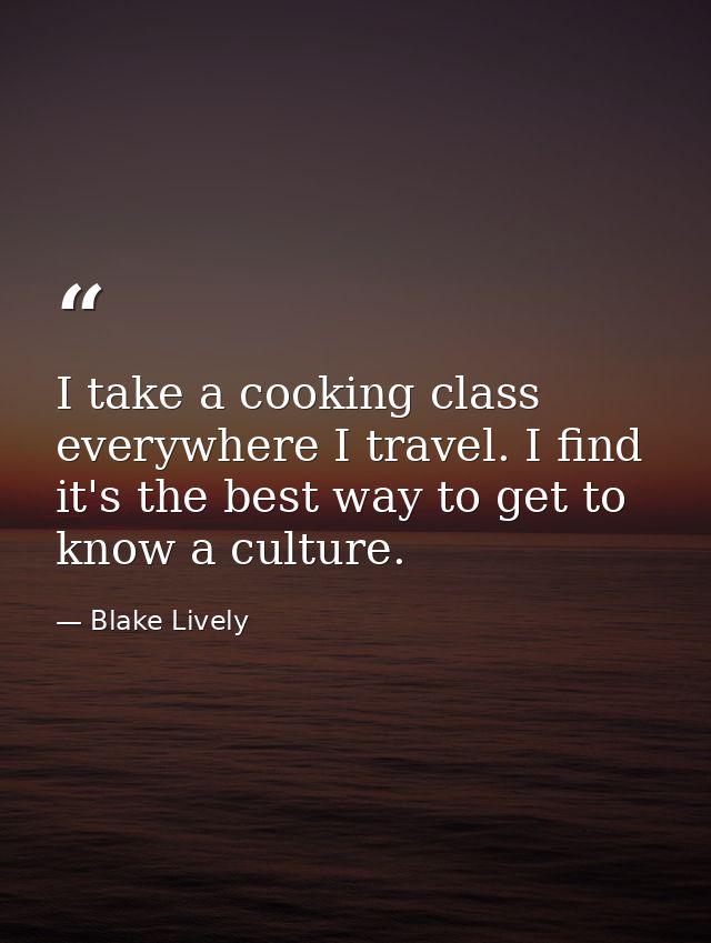 I take a cooking class everywhere I travel. I find it's the best way to get to know a culture. — Blake Lively