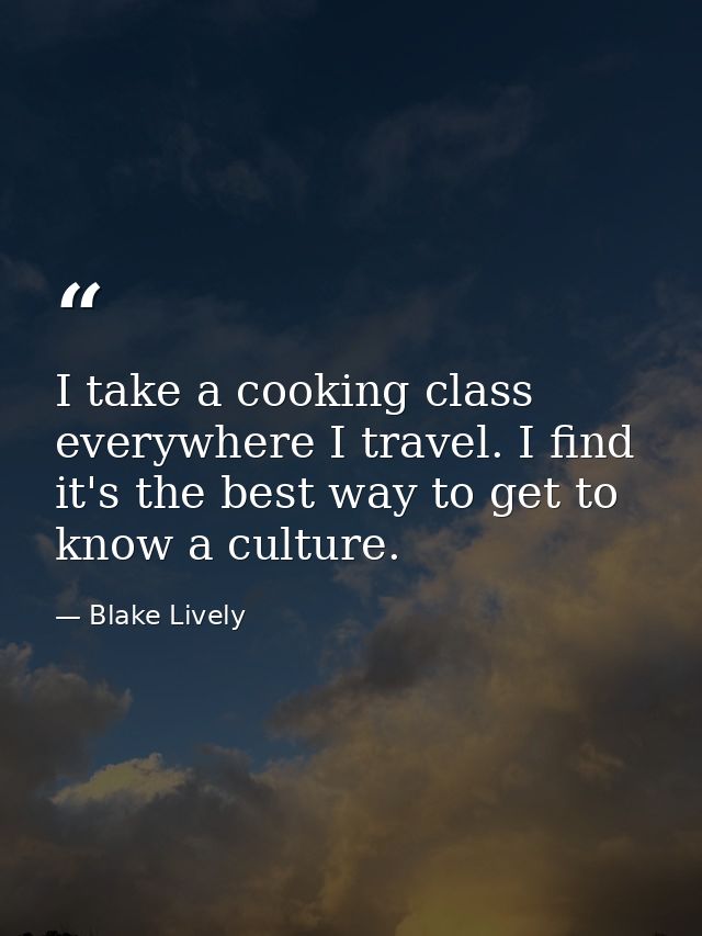 I take a cooking class everywhere I travel. I find it's the best way to get to know a culture. — Blake Lively