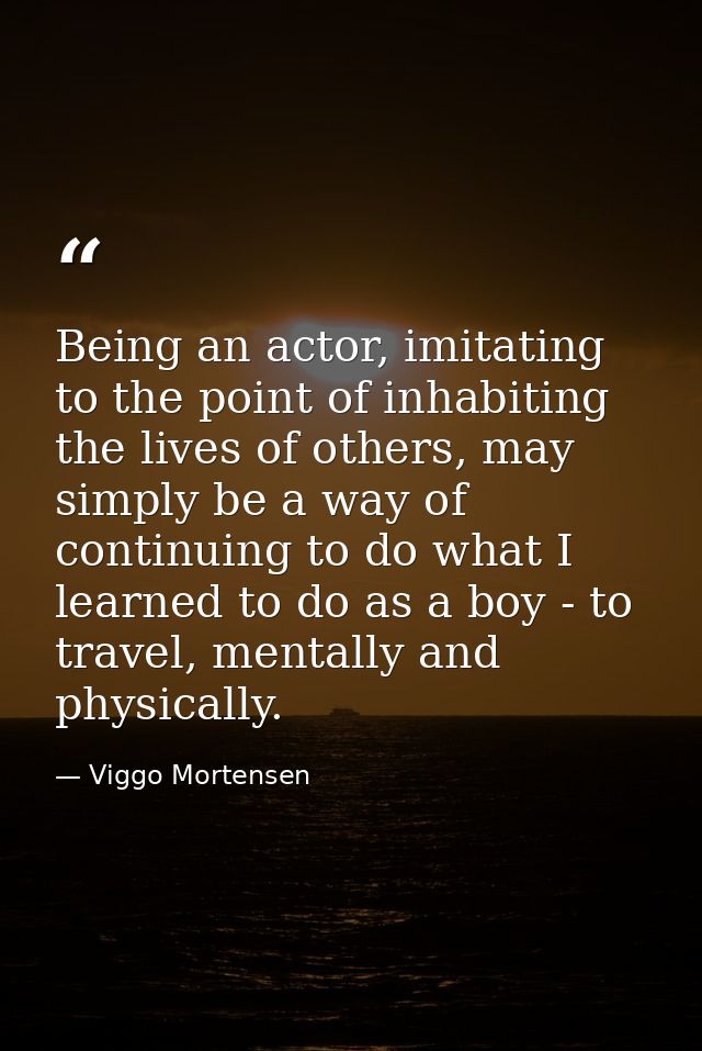 Being an actor, imitating to the point of inhabiting the lives of others, may simply be a way of continuing to do what I — Viggo Mortensen