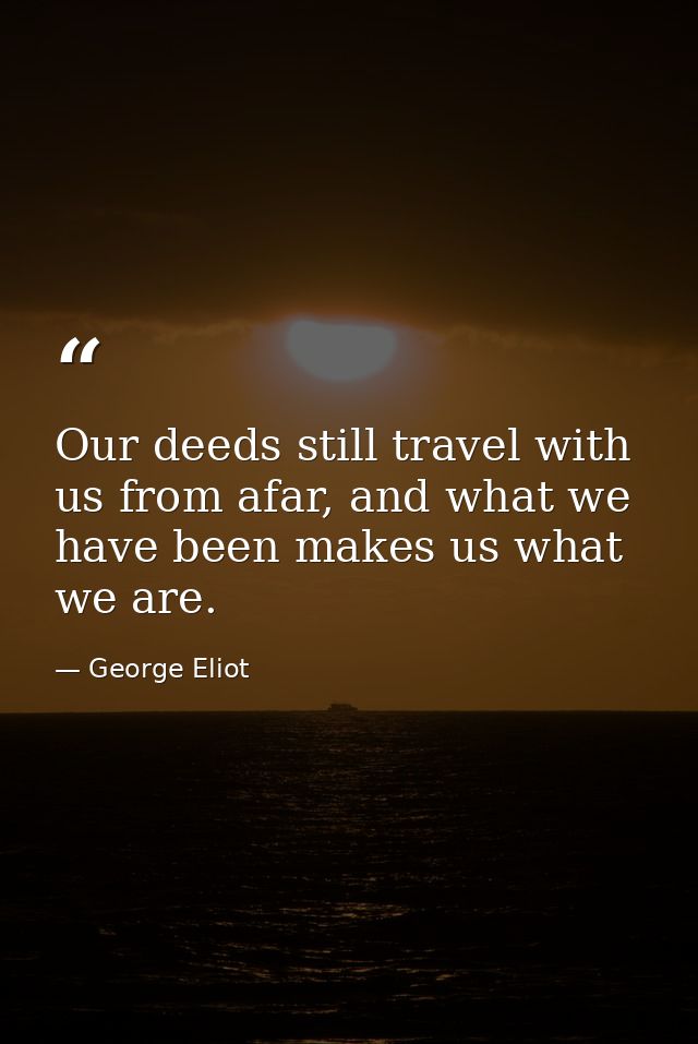 Our deeds still travel with us from afar, and what we have been makes us what we are. — George Eliot