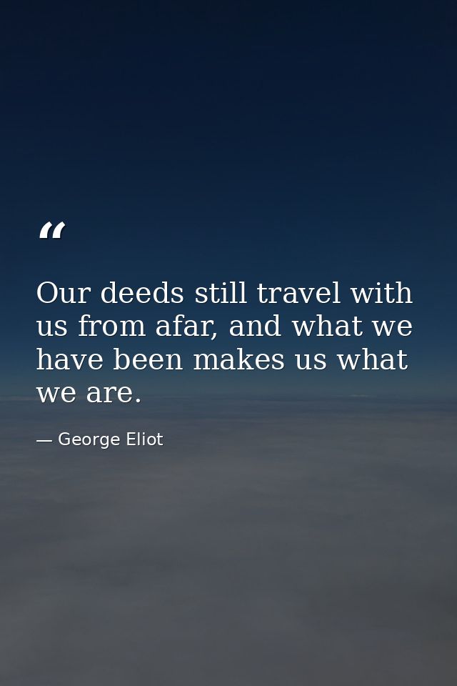 Our deeds still travel with us from afar, and what we have been makes us what we are. — George Eliot