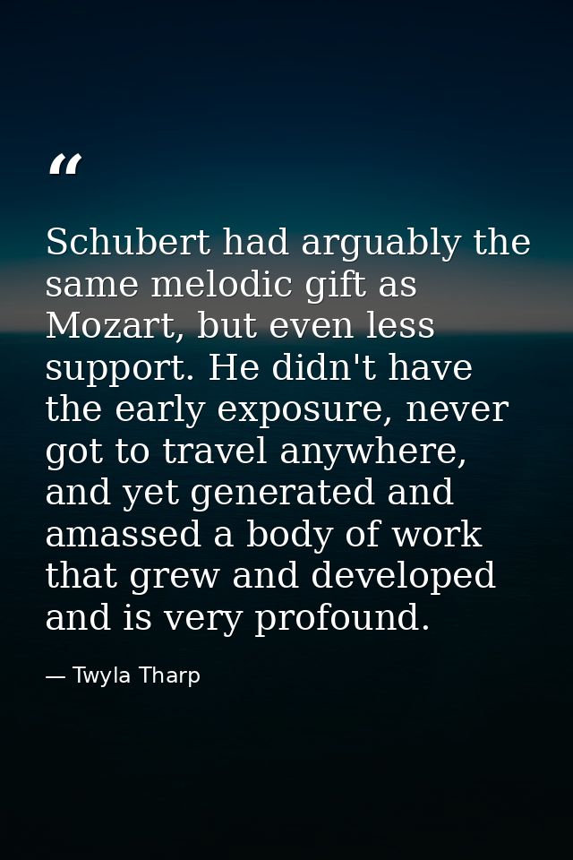 Schubert had arguably the same melodic gift as Mozart, but even less support. He didn't have the early exposure, never g — Twyla Tharp