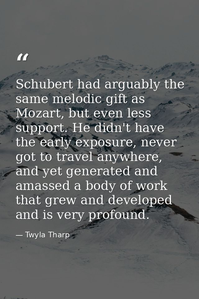 Schubert had arguably the same melodic gift as Mozart, but even less support. He didn't have the early exposure, never g — Twyla Tharp