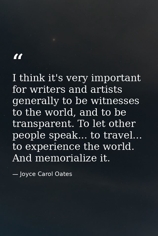 I think it's very important for writers and artists generally to be witnesses to the world, and to be transparent. To le — Joyce Carol Oates