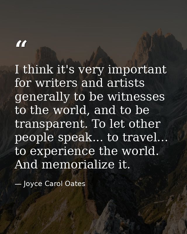 I think it's very important for writers and artists generally to be witnesses to the world, and to be transparent. To le — Joyce Carol Oates