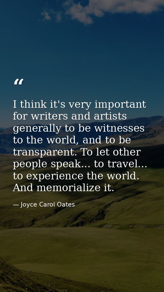 I think it's very important for writers and artists generally to be witnesses to the world, and to be transparent. To le — Joyce Carol Oates