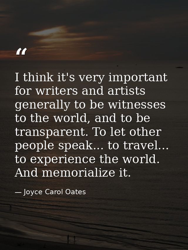 I think it's very important for writers and artists generally to be witnesses to the world, and to be transparent. To le — Joyce Carol Oates