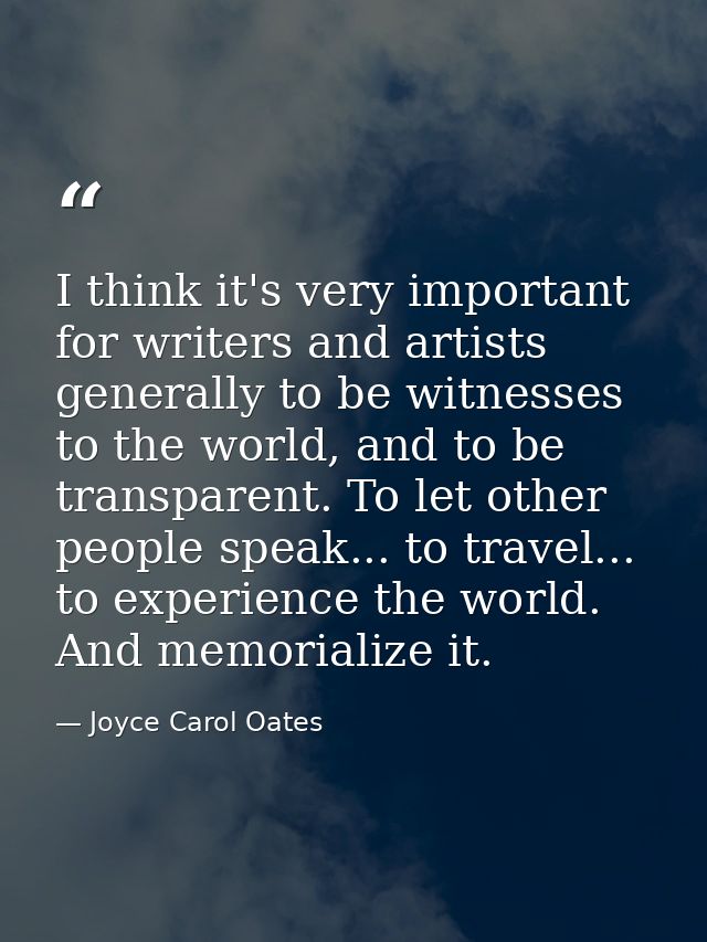 I think it's very important for writers and artists generally to be witnesses to the world, and to be transparent. To le — Joyce Carol Oates