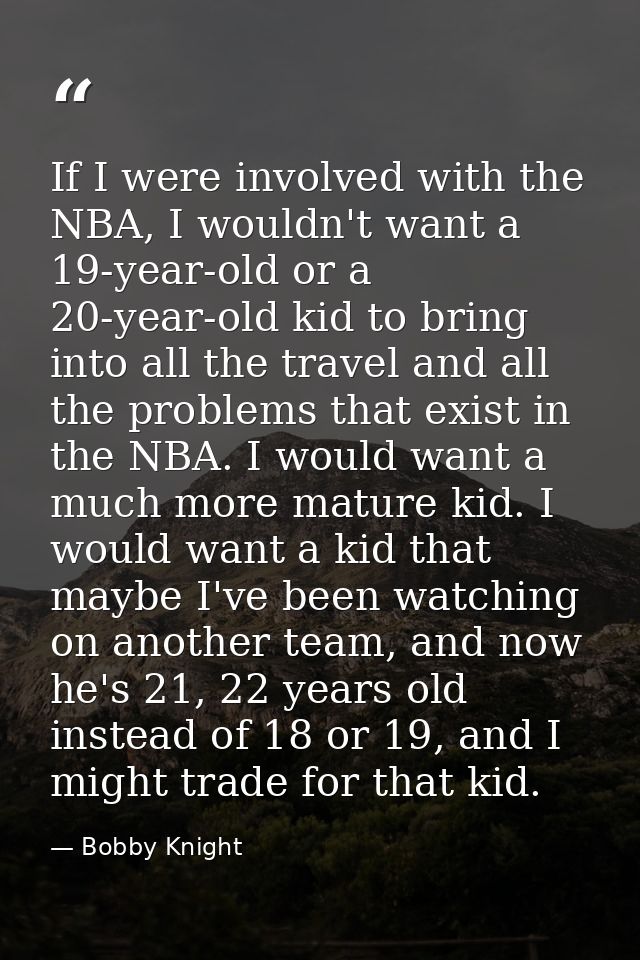 If I were involved with the NBA, I wouldn't want a 19-year-old or a 20-year-old kid to bring into all the travel and all — Bobby Knight