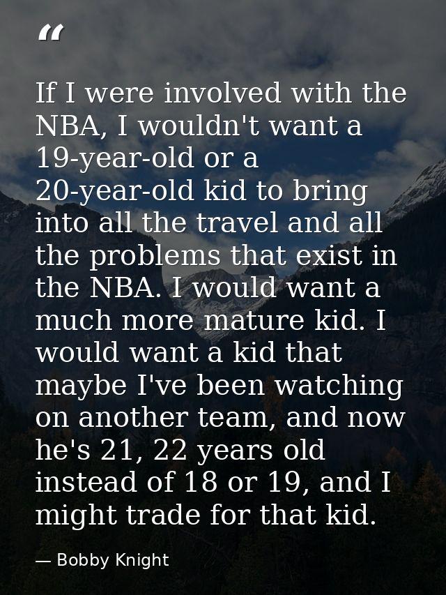 If I were involved with the NBA, I wouldn't want a 19-year-old or a 20-year-old kid to bring into all the travel and all — Bobby Knight
