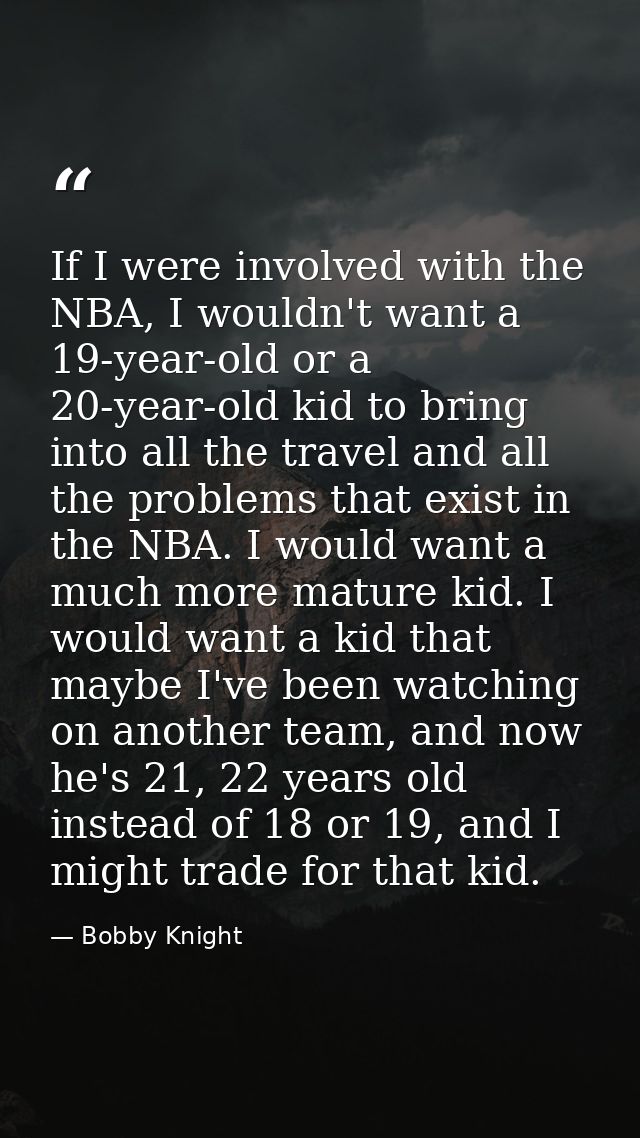 If I were involved with the NBA, I wouldn't want a 19-year-old or a 20-year-old kid to bring into all the travel and all — Bobby Knight