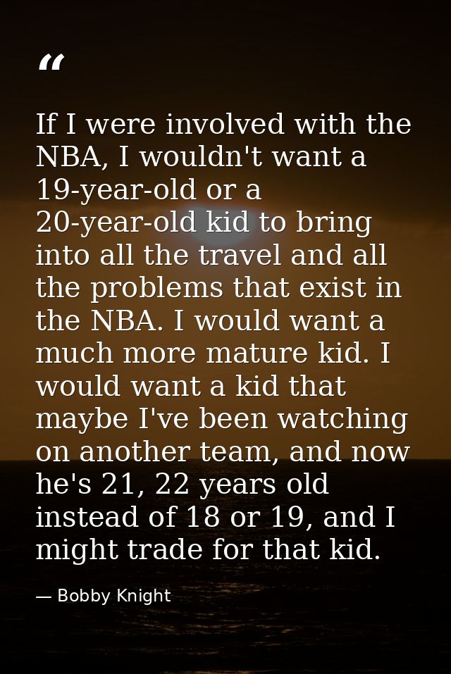 If I were involved with the NBA, I wouldn't want a 19-year-old or a 20-year-old kid to bring into all the travel and all — Bobby Knight