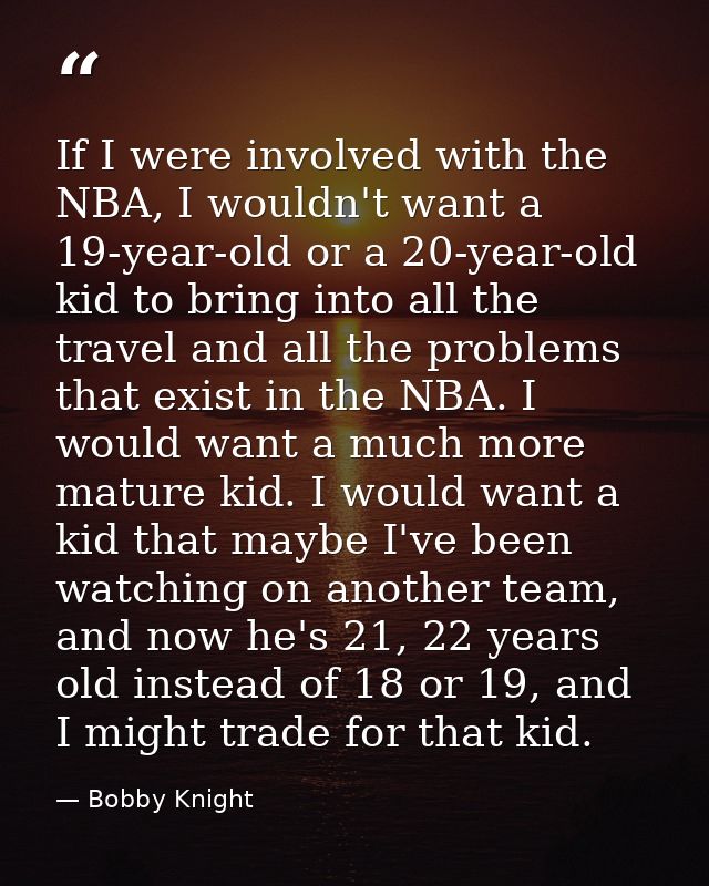 If I were involved with the NBA, I wouldn't want a 19-year-old or a 20-year-old kid to bring into all the travel and all — Bobby Knight