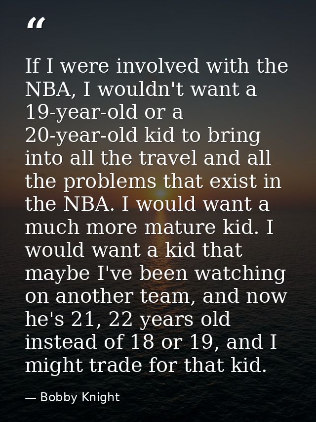If I were involved with the NBA, I wouldn't want a 19-year-old or a 20-year-old kid to bring into all the travel and all — Bobby Knight