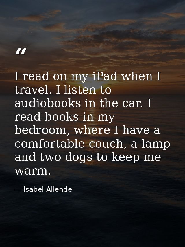 I read on my iPad when I travel. I listen to audiobooks in the car. I read books in my bedroom, where I have a comfortab — Isabel Allende