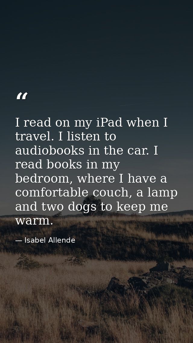 I read on my iPad when I travel. I listen to audiobooks in the car. I read books in my bedroom, where I have a comfortab — Isabel Allende