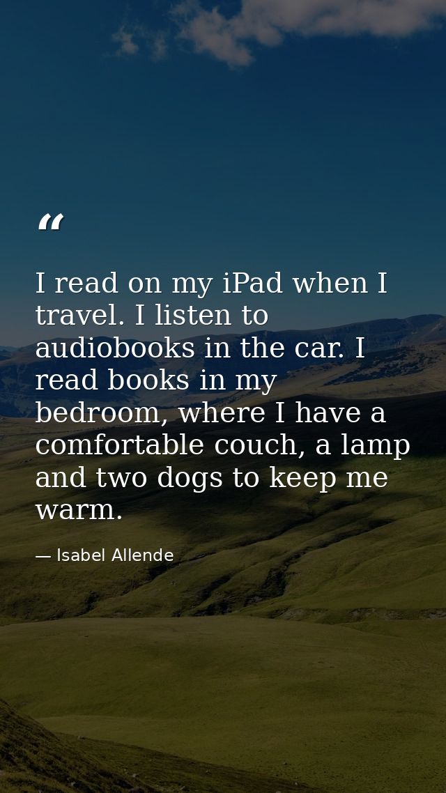 I read on my iPad when I travel. I listen to audiobooks in the car. I read books in my bedroom, where I have a comfortab — Isabel Allende