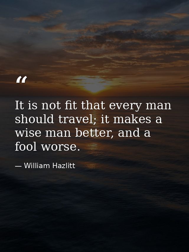 It is not fit that every man should travel; it makes a wise man better, and a fool worse. — William Hazlitt