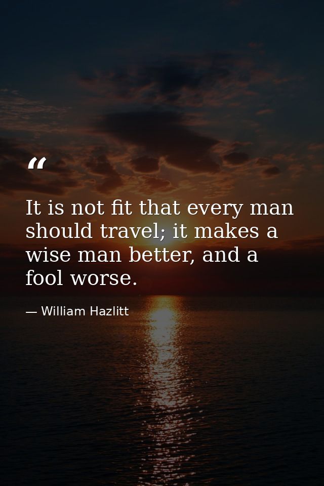 It is not fit that every man should travel; it makes a wise man better, and a fool worse. — William Hazlitt