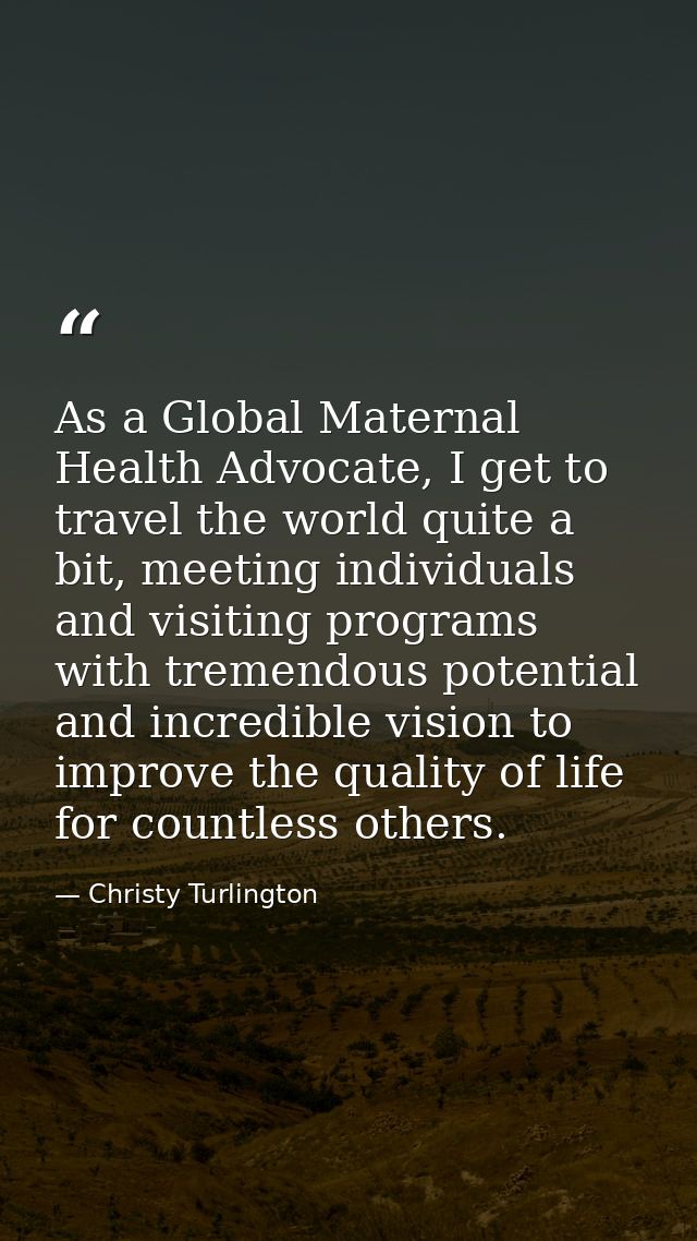As a Global Maternal Health Advocate, I get to travel the world quite a bit, meeting individuals and visiting programs w — Christy Turlington