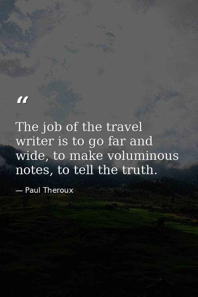 The job of the travel writer is to go far and wide, to make voluminous notes, to tell the truth. — Paul Theroux