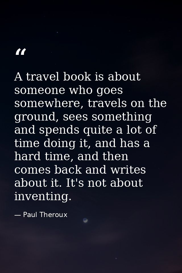 A travel book is about someone who goes somewhere, travels on the ground, sees something and spends quite a lot of time  — Paul Theroux